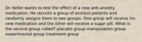 Dr. Keller wants to test the effect of a new anti-anxiety medication. He recruits a group of anxious patients and randomly assigns them to two groups. One group will receive his new medication and the other will receive a sugar pill. What is the second group called? placebo group manipulation group experimental group treatment group