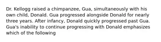 Dr. Kellogg raised a chimpanzee, Gua, simultaneously with his own child, Donald. Gua progressed alongside Donald for nearly three years. After infancy, Donald quickly progressed past Gua. Gua's inability to continue progressing with Donald emphasizes which of the following