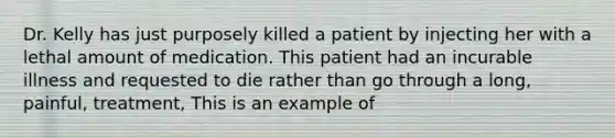 Dr. Kelly has just purposely killed a patient by injecting her with a lethal amount of medication. This patient had an incurable illness and requested to die rather than go through a long, painful, treatment, This is an example of