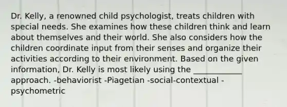 Dr. Kelly, a renowned child psychologist, treats children with special needs. She examines how these children think and learn about themselves and their world. She also considers how the children coordinate input from their senses and organize their activities according to their environment. Based on the given information, Dr. Kelly is most likely using the ____________ approach. -behaviorist -Piagetian -social-contextual -psychometric