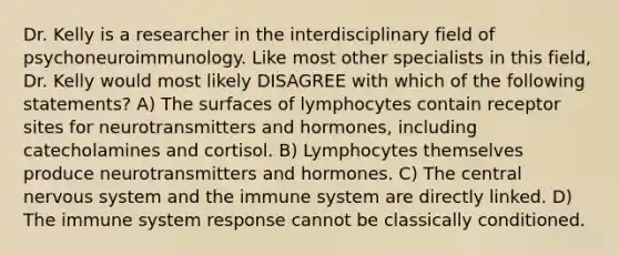 Dr. Kelly is a researcher in the interdisciplinary field of psychoneuroimmunology. Like most other specialists in this field, Dr. Kelly would most likely DISAGREE with which of the following statements? A) The surfaces of lymphocytes contain receptor sites for neurotransmitters and hormones, including catecholamines and cortisol. B) Lymphocytes themselves produce neurotransmitters and hormones. C) The central nervous system and the immune system are directly linked. D) The immune system response cannot be classically conditioned.