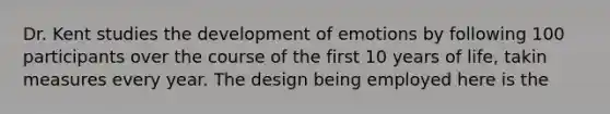 Dr. Kent studies the development of emotions by following 100 participants over the course of the first 10 years of life, takin measures every year. The design being employed here is the