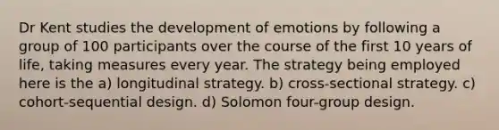 Dr Kent studies the development of emotions by following a group of 100 participants over the course of the first 10 years of life, taking measures every year. The strategy being employed here is the a) longitudinal strategy. b) cross-sectional strategy. c) cohort-sequential design. d) Solomon four-group design.