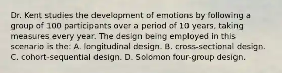 Dr. Kent studies the development of emotions by following a group of 100 participants over a period of 10 years, taking measures every year. The design being employed in this scenario is the: A. longitudinal design. B. cross-sectional design. C. cohort-sequential design. D. Solomon four-group design.