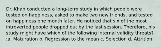 Dr. Khan conducted a long-term study in which people were tested on happiness, asked to make two new friends, and tested on happiness one month later. He noticed that six of the most introverted people dropped out by the last session. Therefore, his study might have which of the following internal validity threats? :a. Maturation b. Regression to the mean c. Selection d. Attrition