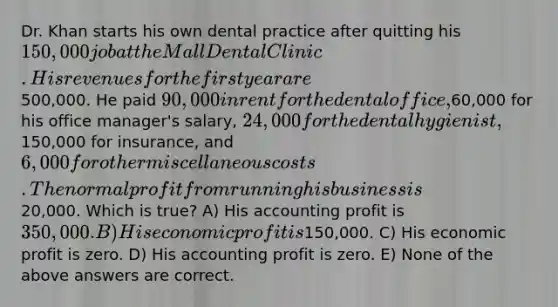 Dr. Khan starts his own dental practice after quitting his 150,000 job at the Mall Dental Clinic. His revenues for the first year are500,000. He paid 90,000 in rent for the dental office,60,000 for his office manager's salary, 24,000 for the dental hygienist,150,000 for insurance, and 6,000 for other miscellaneous costs. The normal profit from running his business is20,000. Which is true? A) His accounting profit is 350,000. B) His economic profit is150,000. C) His economic profit is zero. D) His accounting profit is zero. E) None of the above answers are correct.