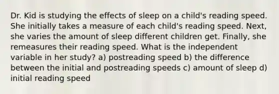 Dr. Kid is studying the effects of sleep on a child's reading speed. She initially takes a measure of each child's reading speed. Next, she varies the amount of sleep different children get. Finally, she remeasures their reading speed. What is the independent variable in her study? a) postreading speed b) the difference between the initial and postreading speeds c) amount of sleep d) initial reading speed