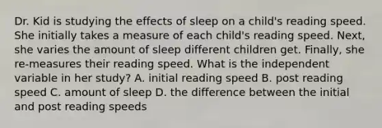 Dr. Kid is studying the effects of sleep on a child's reading speed. She initially takes a measure of each child's reading speed. Next, she varies the amount of sleep different children get. Finally, she re-measures their reading speed. What is the independent variable in her study? A. initial reading speed B. post reading speed C. amount of sleep D. the difference between the initial and post reading speeds