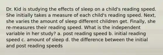 Dr. Kid is studying the effects of sleep on a child's reading speed. She initially takes a measure of each child's reading speed. Next, she varies the amount of sleep different children get. Finally, she re-measures their reading speed. What is the independent variable in her study? a. post reading speed b. initial reading speed c. amount of sleep d. the difference between the initial and post reading speeds