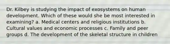 Dr. Kilbey is studying the impact of exosystems on human development. Which of these would she be most interested in examining? a. Medical centers and religious institutions b. Cultural values and economic processes c. Family and peer groups d. The development of the skeletal structure in children