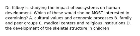 Dr. Kilbey is studying the impact of exosystems on human development. Which of these would she be MOST interested in examining? A. cultural values and economic processes B. family and peer groups C. medical centers and religious institutions D. the development of the skeletal structure in children