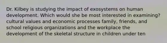 Dr. Kilbey is studying the impact of exosystems on human development. Which would she be most interested in examining? cultural values and economic processes family, friends, and school religious organizations and the workplace the development of the skeletal structure in children under ten