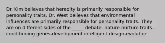 Dr. Kim believes that heredity is primarily responsible for personality traits. Dr. West believes that environmental influences are primarily responsible for personality traits. They are on different sides of the _____ debate. nature-nurture traits-conditioning genes-development intelligent design-evolution