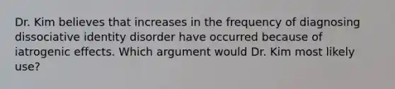 ​Dr. Kim believes that increases in the frequency of diagnosing dissociative identity disorder have occurred because of iatrogenic effects. Which argument would Dr. Kim most likely use?