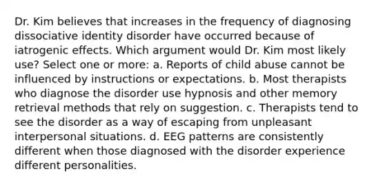 Dr. Kim believes that increases in the frequency of diagnosing dissociative identity disorder have occurred because of iatrogenic effects. Which argument would Dr. Kim most likely use?​ Select one or more: a. Reports of child abuse cannot be influenced by instructions or expectations. b. Most therapists who diagnose the disorder use hypnosis and other memory retrieval methods that rely on suggestion. c. Therapists tend to see the disorder as a way of escaping from unpleasant interpersonal situations. d. EEG patterns are consistently different when those diagnosed with the disorder experience different personalities.