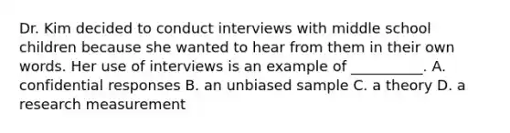 Dr. Kim decided to conduct interviews with middle school children because she wanted to hear from them in their own words. Her use of interviews is an example of __________. A. confidential responses B. an unbiased sample C. a theory D. a research measurement