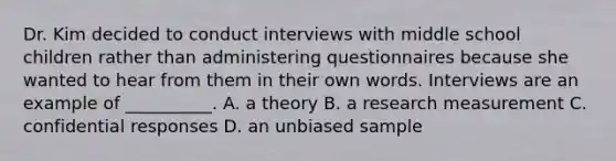 Dr. Kim decided to conduct interviews with middle school children rather than administering questionnaires because she wanted to hear from them in their own words. Interviews are an example of __________. A. a theory B. a research measurement C. confidential responses D. an unbiased sample