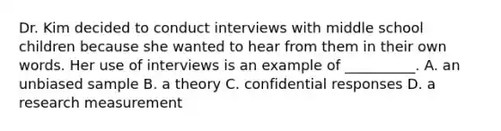 Dr. Kim decided to conduct interviews with middle school children because she wanted to hear from them in their own words. Her use of interviews is an example of __________. A. an unbiased sample B. a theory C. confidential responses D. a research measurement