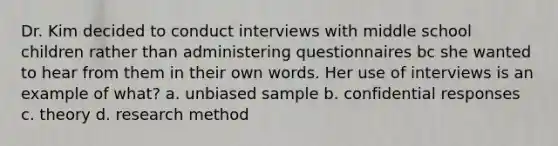 Dr. Kim decided to conduct interviews with middle school children rather than administering questionnaires bc she wanted to hear from them in their own words. Her use of interviews is an example of what? a. unbiased sample b. confidential responses c. theory d. research method