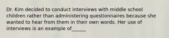 Dr. Kim decided to conduct interviews with middle school children rather than administering questionnaires because she wanted to hear from them in their own words. Her use of interviews is an example of______