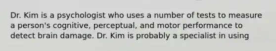 Dr. Kim is a psychologist who uses a number of tests to measure a person's cognitive, perceptual, and motor performance to detect brain damage. Dr. Kim is probably a specialist in using