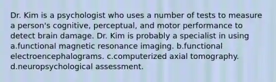 Dr. Kim is a psychologist who uses a number of tests to measure a person's cognitive, perceptual, and motor performance to detect brain damage. Dr. Kim is probably a specialist in using a.functional magnetic resonance imaging. b.functional electroencephalograms. c.computerized axial tomography. d.neuropsychological assessment.