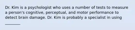 Dr. Kim is a psychologist who uses a number of tests to measure a person's cognitive, perceptual, and motor performance to detect brain damage. Dr. Kim is probably a specialist in using ________