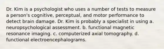 Dr. Kim is a psychologist who uses a number of tests to measure a person's cognitive, perceptual, and motor performance to detect brain damage. Dr. Kim is probably a specialist in using a. neuropsychological assessment. b. functional magnetic resonance imaging. c. computerized axial tomography. d. functional electroencephalograms.