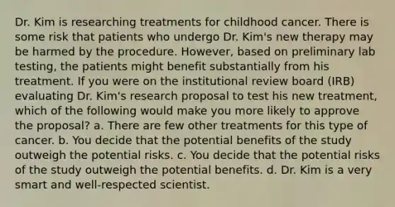 Dr. Kim is researching treatments for childhood cancer. There is some risk that patients who undergo Dr. Kim's new therapy may be harmed by the procedure. However, based on preliminary lab testing, the patients might benefit substantially from his treatment. If you were on the institutional review board (IRB) evaluating Dr. Kim's research proposal to test his new treatment, which of the following would make you more likely to approve the proposal? a. There are few other treatments for this type of cancer. b. You decide that the potential benefits of the study outweigh the potential risks. c. You decide that the potential risks of the study outweigh the potential benefits. d. Dr. Kim is a very smart and well-respected scientist.