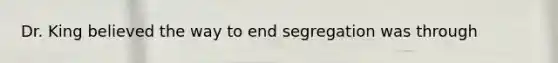 Dr. King believed the way to end segregation was through