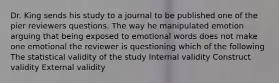 Dr. King sends his study to a journal to be published one of the pier reviewers questions. The way he manipulated emotion arguing that being exposed to emotional words does not make one emotional the reviewer is questioning which of the following The statistical validity of the study Internal validity Construct validity External validity