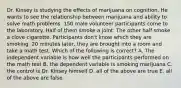 Dr. Kinsey is studying the effects of marijuana on cognition. He wants to see the relationship between marijuana and ability to solve math problems. 150 male volunteer participants come to the laboratory. Half of them smoke a joint. The other half smoke a clove cigarette. Participants don't know which they are smoking. 20 minutes later, they are brought into a room and take a math test. Which of the following is correct? A. The independent variable is how well the participants performed on the math test B. the dependent variable is smoking marijuana C. the control is Dr. Kinsey himself D. all of the above are true E. all of the above are false