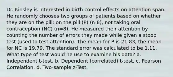 Dr. Kinsley is interested in birth control effects on attention span. He randomly chooses two groups of patients based on whether they are on the pill: on the pill (P) (n-8), not taking oral contraception (NC) (n=8). He measured their attention by counting the number of errors they made while given a stoop test (used to test attention). The mean for P is 21.83, the mean for NC is 19.79. The standard error was calculated to be 1.11. What type of test would he use to examine his data? a. Independent t-test. b. Dependent (correlated) t-test. c. Pearson Correlation. d. Two-sample z-Test.