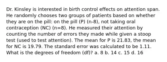 Dr. Kinsley is interested in birth control effects on attention span. He randomly chooses two groups of patients based on whether they are on the pill: on the pill (P) (n-8), not taking oral contraception (NC) (n=8). He measured their attention by counting the number of errors they made while given a stoop test (used to test attention). The mean for P is 21.83, the mean for NC is 19.79. The standard error was calculated to be 1.11. What is the degrees of freedom (df)? a. 8 b. 14 c. 15 d. 16