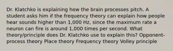 Dr. Klatchko is explaining how the brain processes pitch. A student asks him if the frequency theory can explain how people hear sounds higher than 1,000 Hz, since the maximum rate a neuron can fire is around 1,000 times per second. What theory/principle does Dr. Klatchko use to explain this? Opponent-process theory Place theory Frequency theory Volley principle