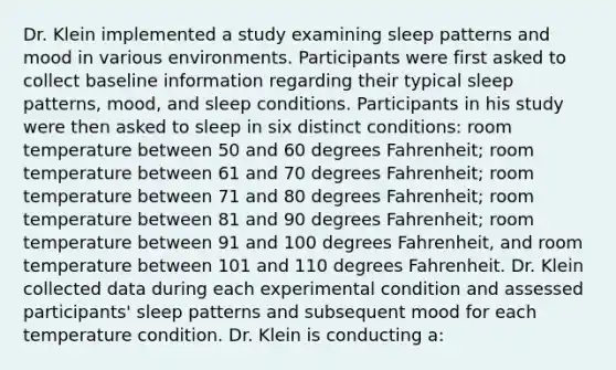 Dr. Klein implemented a study examining sleep patterns and mood in various environments. Participants were first asked to collect baseline information regarding their typical sleep patterns, mood, and sleep conditions. Participants in his study were then asked to sleep in six distinct conditions: room temperature between 50 and 60 degrees Fahrenheit; room temperature between 61 and 70 degrees Fahrenheit; room temperature between 71 and 80 degrees Fahrenheit; room temperature between 81 and 90 degrees Fahrenheit; room temperature between 91 and 100 degrees Fahrenheit, and room temperature between 101 and 110 degrees Fahrenheit. Dr. Klein collected data during each experimental condition and assessed participants' sleep patterns and subsequent mood for each temperature condition. Dr. Klein is conducting a: