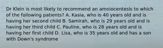 Dr Klein is most likely to recommend an amniocentesis to which of the following patients? A. Kasia, who is 40 years old and is having her second child B. Samirah, who is 29 years old and is having her third child C. Pauline, who is 28 years old and is having her first child D. Lisa, who is 35 years old and has a son with Down's syndrome