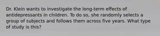 Dr. Klein wants to investigate the long-term effects of antidepressants in children. To do so, she randomly selects a group of subjects and follows them across five years. What type of study is this?