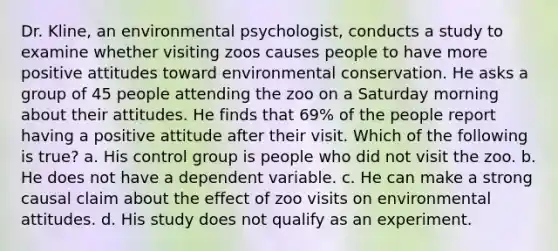 Dr. Kline, an environmental psychologist, conducts a study to examine whether visiting zoos causes people to have more positive attitudes toward environmental conservation. He asks a group of 45 people attending the zoo on a Saturday morning about their attitudes. He finds that 69% of the people report having a positive attitude after their visit. Which of the following is true? a. His control group is people who did not visit the zoo. b. He does not have a dependent variable. c. He can make a strong causal claim about the effect of zoo visits on environmental attitudes. d. His study does not qualify as an experiment.