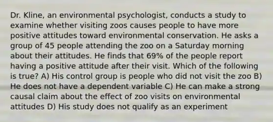 Dr. Kline, an environmental psychologist, conducts a study to examine whether visiting zoos causes people to have more positive attitudes toward environmental conservation. He asks a group of 45 people attending the zoo on a Saturday morning about their attitudes. He finds that 69% of the people report having a positive attitude after their visit. Which of the following is true? A) His control group is people who did not visit the zoo B) He does not have a dependent variable C) He can make a strong causal claim about the effect of zoo visits on environmental attitudes D) His study does not qualify as an experiment