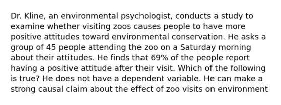 Dr. Kline, an environmental psychologist, conducts a study to examine whether visiting zoos causes people to have more positive attitudes toward environmental conservation. He asks a group of 45 people attending the zoo on a Saturday morning about their attitudes. He finds that 69% of the people report having a positive attitude after their visit. Which of the following is true? He does not have a dependent variable. He can make a strong causal claim about the effect of zoo visits on environment