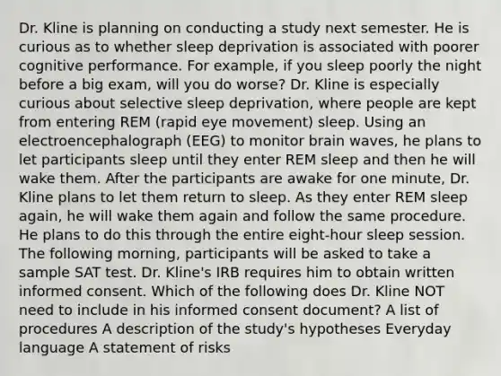 Dr. Kline is planning on conducting a study next semester. He is curious as to whether sleep deprivation is associated with poorer cognitive performance. For example, if you sleep poorly the night before a big exam, will you do worse? Dr. Kline is especially curious about selective sleep deprivation, where people are kept from entering REM (rapid eye movement) sleep. Using an electroencephalograph (EEG) to monitor brain waves, he plans to let participants sleep until they enter REM sleep and then he will wake them. After the participants are awake for one minute, Dr. Kline plans to let them return to sleep. As they enter REM sleep again, he will wake them again and follow the same procedure. He plans to do this through the entire eight-hour sleep session. The following morning, participants will be asked to take a sample SAT test. Dr. Kline's IRB requires him to obtain written informed consent. Which of the following does Dr. Kline NOT need to include in his informed consent document? A list of procedures A description of the study's hypotheses Everyday language A statement of risks