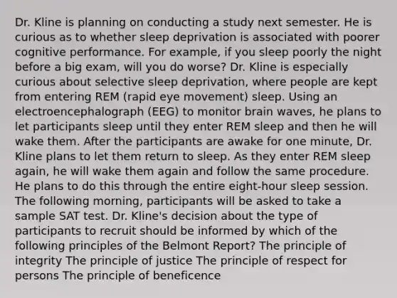 Dr. Kline is planning on conducting a study next semester. He is curious as to whether sleep deprivation is associated with poorer cognitive performance. For example, if you sleep poorly the night before a big exam, will you do worse? Dr. Kline is especially curious about selective sleep deprivation, where people are kept from entering REM (rapid eye movement) sleep. Using an electroencephalograph (EEG) to monitor brain waves, he plans to let participants sleep until they enter REM sleep and then he will wake them. After the participants are awake for one minute, Dr. Kline plans to let them return to sleep. As they enter REM sleep again, he will wake them again and follow the same procedure. He plans to do this through the entire eight-hour sleep session. The following morning, participants will be asked to take a sample SAT test. Dr. Kline's decision about the type of participants to recruit should be informed by which of the following principles of the Belmont Report? The principle of integrity The principle of justice The principle of respect for persons The principle of beneficence