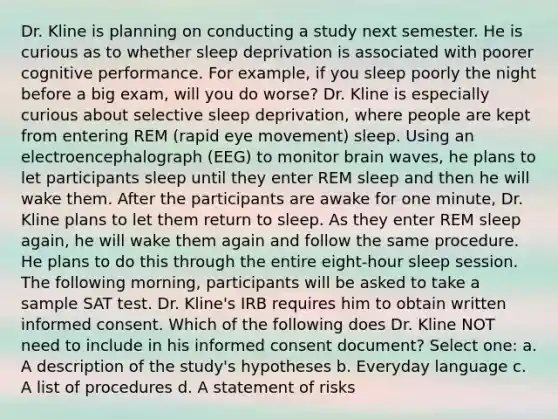 Dr. Kline is planning on conducting a study next semester. He is curious as to whether sleep deprivation is associated with poorer cognitive performance. For example, if you sleep poorly the night before a big exam, will you do worse? Dr. Kline is especially curious about selective sleep deprivation, where people are kept from entering REM (rapid eye movement) sleep. Using an electroencephalograph (EEG) to monitor brain waves, he plans to let participants sleep until they enter REM sleep and then he will wake them. After the participants are awake for one minute, Dr. Kline plans to let them return to sleep. As they enter REM sleep again, he will wake them again and follow the same procedure. He plans to do this through the entire eight-hour sleep session. The following morning, participants will be asked to take a sample SAT test. Dr. Kline's IRB requires him to obtain written informed consent. Which of the following does Dr. Kline NOT need to include in his informed consent document? Select one: a. A description of the study's hypotheses b. Everyday language c. A list of procedures d. A statement of risks