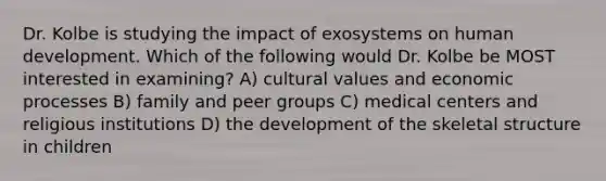 Dr. Kolbe is studying the impact of exosystems on human development. Which of the following would Dr. Kolbe be MOST interested in examining? A) cultural values and economic processes B) family and peer groups C) medical centers and religious institutions D) the development of the skeletal structure in children