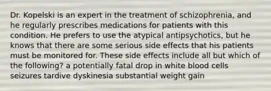 Dr. Kopelski is an expert in the treatment of schizophrenia, and he regularly prescribes medications for patients with this condition. He prefers to use the atypical antipsychotics, but he knows that there are some serious side effects that his patients must be monitored for. These side effects include all but which of the following? a potentially fatal drop in white blood cells seizures tardive dyskinesia substantial weight gain