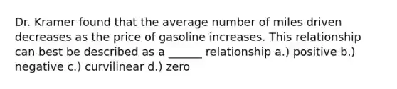 Dr. Kramer found that the average number of miles driven decreases as the price of gasoline increases. This relationship can best be described as a ______ relationship a.) positive b.) negative c.) curvilinear d.) zero