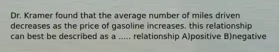 Dr. Kramer found that the average number of miles driven decreases as the price of gasoline increases. this relationship can best be described as a ..... relationship A)positive B)negative