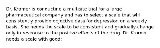 Dr. Kromer is conducting a multisite trial for a large pharmaceutical company and has to select a scale that will consistently provide objective data for depression on a weekly basis. She needs the scale to be consistent and gradually change only in response to the positive effects of the drug. Dr. Kromer needs a scale with good: