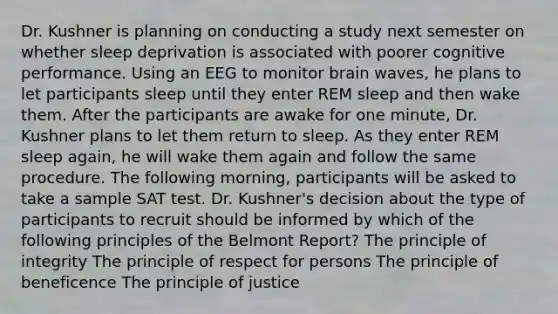 Dr. Kushner is planning on conducting a study next semester on whether sleep deprivation is associated with poorer cognitive performance. Using an EEG to monitor brain waves, he plans to let participants sleep until they enter REM sleep and then wake them. After the participants are awake for one minute, Dr. Kushner plans to let them return to sleep. As they enter REM sleep again, he will wake them again and follow the same procedure. The following morning, participants will be asked to take a sample SAT test. Dr. Kushner's decision about the type of participants to recruit should be informed by which of the following principles of the Belmont Report? The principle of integrity The principle of respect for persons The principle of beneficence The principle of justice